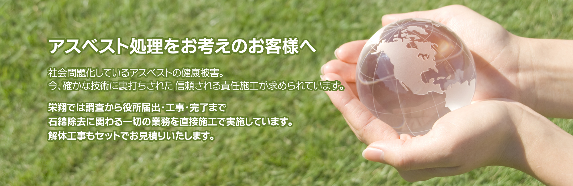 アスベスト処理をお考えのお客様へ～社会問題化しているアスベストの健康被害。今、確かな技術に裏打ちされた 信頼される責任施工が求められています。栄翔では調査から役所届出・工事・完了まで石綿除去に関わる一切の業務を直接施工で実施しています。解体工事もセットでお見積りいたします。