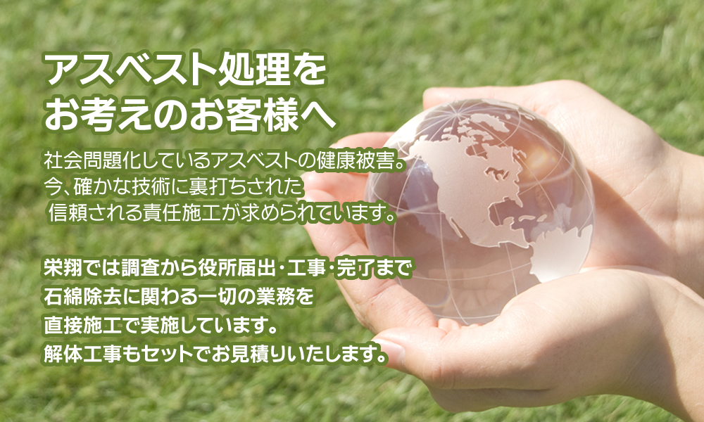 アスベスト処理をお考えのお客様へ～社会問題化しているアスベストの健康被害。今、確かな技術に裏打ちされた 信頼される責任施工が求められています。栄翔では調査から役所届出・工事・完了まで石綿除去に関わる一切の業務を直接施工で実施しています。解体工事もセットでお見積りいたします。